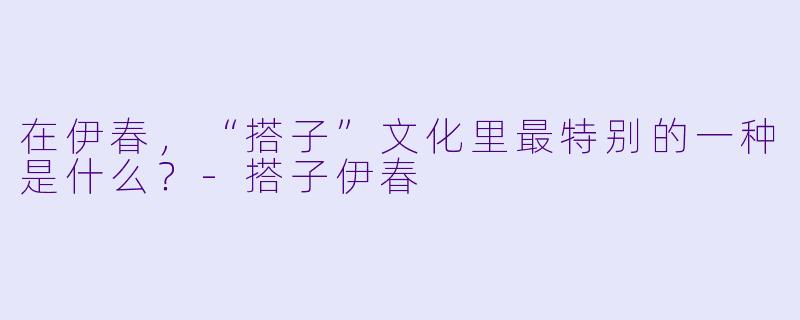 在伊春，“搭子”文化里最特别的一种是什么？-搭子伊春