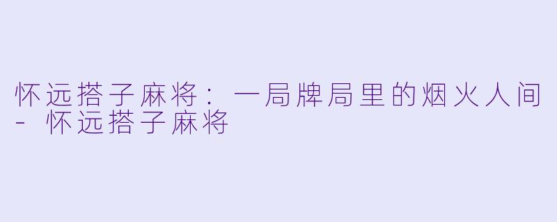 怀远搭子麻将:一局牌局里的烟火人间-怀远搭子麻将
