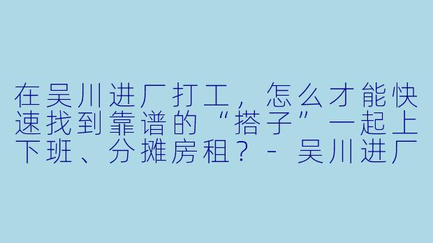 在吴川进厂打工,怎么才能快速找到靠谱的“搭子”一起上下班、分摊房租?-吴川进厂搭子