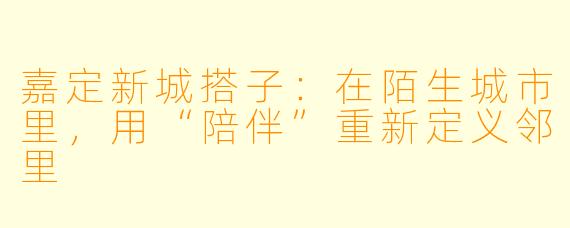 嘉定新城搭子：在陌生城市里，用“陪伴”重新定义邻里