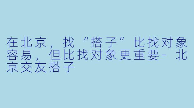 在北京，找“搭子”比找对象容易，但比找对象更重要-北京交友搭子