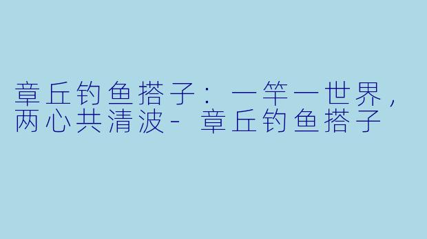 章丘钓鱼搭子:一竿一世界,两心共清波-章丘钓鱼搭子