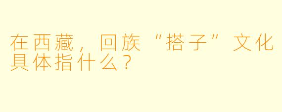 在西藏，回族“搭子”文化具体指什么？