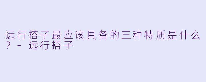 远行搭子最应该具备的三种特质是什么？-远行搭子