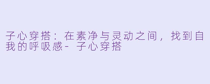 子心穿搭：在素净与灵动之间，找到自我的呼吸感-子心穿搭
