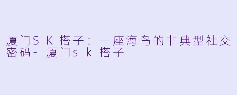 厦门SK搭子：一座海岛的非典型社交密码-厦门sk搭子