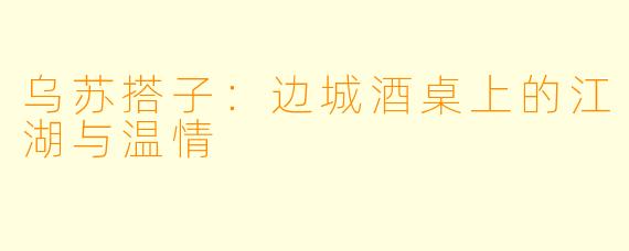 乌苏搭子：边城酒桌上的江湖与温情
