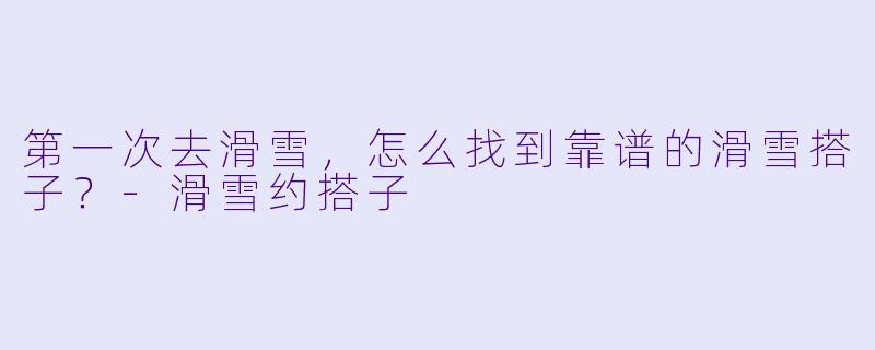 第一次去滑雪，怎么找到靠谱的滑雪搭子？-滑雪约搭子
