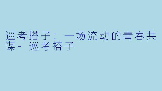 巡考搭子：一场流动的青春共谋-巡考搭子
