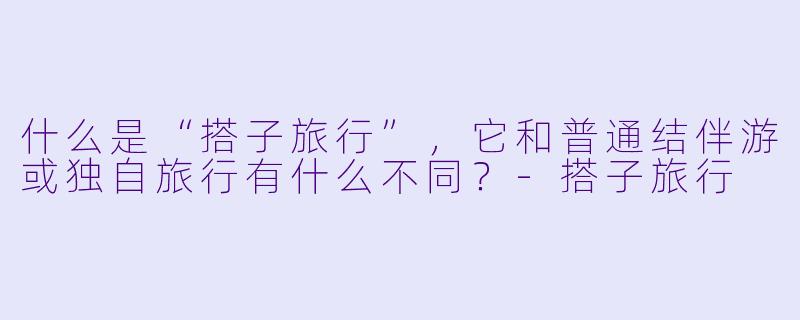 什么是“搭子旅行”，它和普通结伴游或独自旅行有什么不同？
