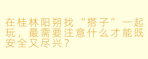 在桂林阳朔找“搭子”一起玩，最需要注意什么才能既安全又尽兴？