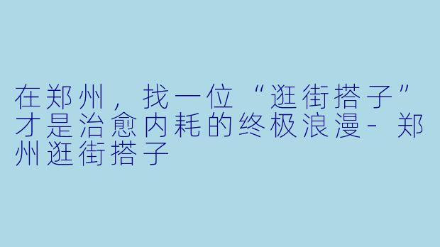 在郑州,找一位“逛街搭子”才是治愈内耗的终极浪漫-郑州逛街搭子