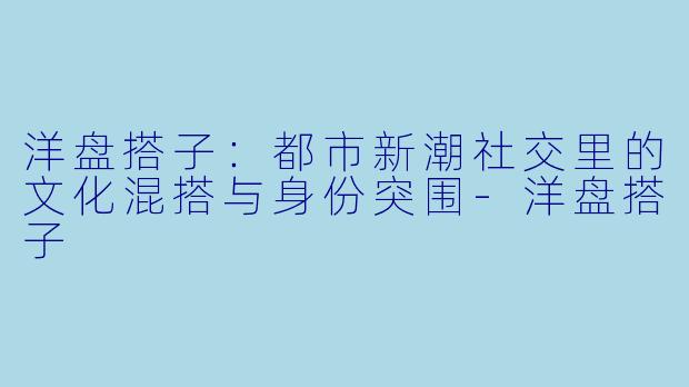 洋盘搭子：都市新潮社交里的文化混搭与身份突围-洋盘搭子