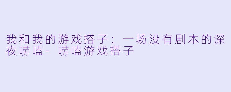 我和我的游戏搭子:一场没有剧本的深夜唠嗑-唠嗑游戏搭子