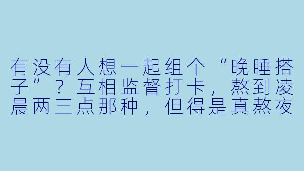 有没有人想一起组个“晚睡搭子”？互相监督打卡，熬到凌晨两三点那种，但得是真熬夜干活或者看书，不能纯刷手机摆烂。