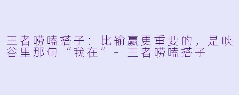 王者唠嗑搭子:比输赢更重要的,是峡谷里那句“我在”-王者唠嗑搭子