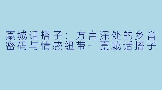 藁城话搭子:方言深处的乡音密码与情感纽带-藁城话搭子