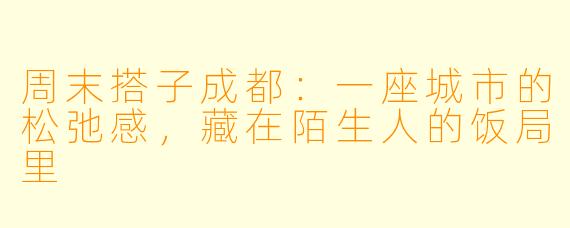 周末搭子成都：一座城市的松弛感，藏在陌生人的饭局里