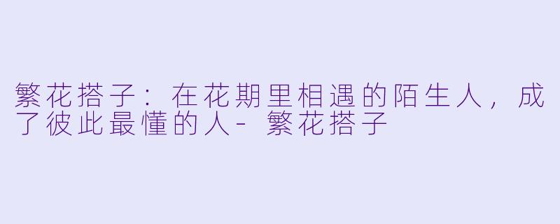 繁花搭子:在花期里相遇的陌生人,成了彼此最懂的人-繁花搭子