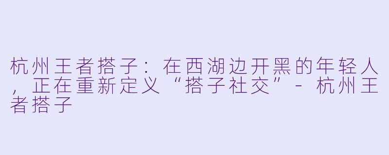 杭州王者搭子:在西湖边开黑的年轻人,正在重新定义“搭子社交”-杭州王者搭子