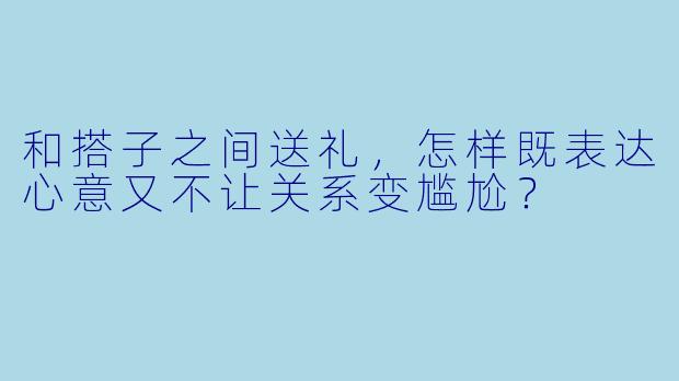 和搭子之间送礼，怎样既表达心意又不让关系变尴尬？