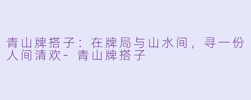 青山牌搭子：在牌局与山水间，寻一份人间清欢-青山牌搭子