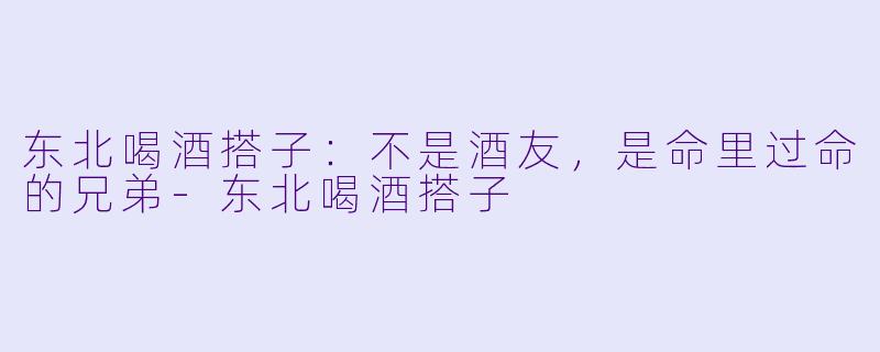 东北喝酒搭子:不是酒友,是命里过命的兄弟-东北喝酒搭子
