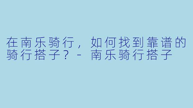 在南乐骑行，如何找到靠谱的骑行搭子？-南乐骑行搭子