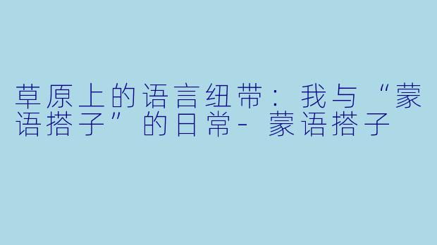 草原上的语言纽带：我与“蒙语搭子”的日常-蒙语搭子