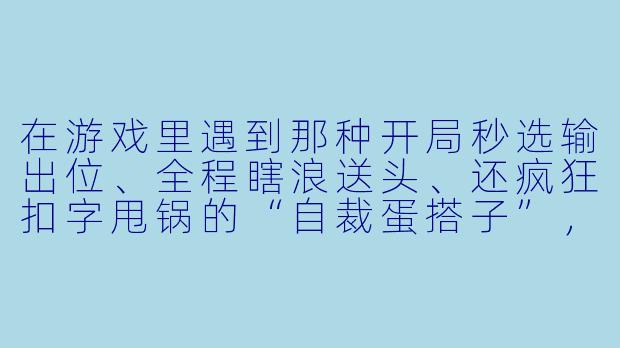 在游戏里遇到那种开局秒选输出位、全程瞎浪送头、还疯狂扣字甩锅的“自裁蛋搭子”，你一般怎么治他？