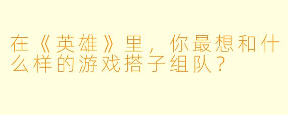 在《英雄》里，你最想和什么样的游戏搭子组队？