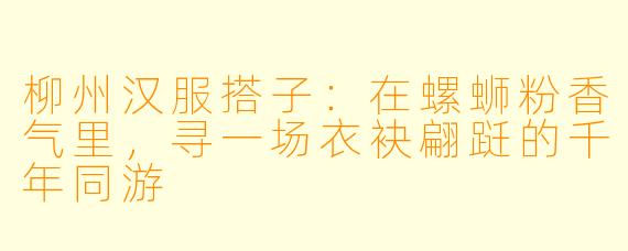 柳州汉服搭子：在螺蛳粉香气里，寻一场衣袂翩跹的千年同游