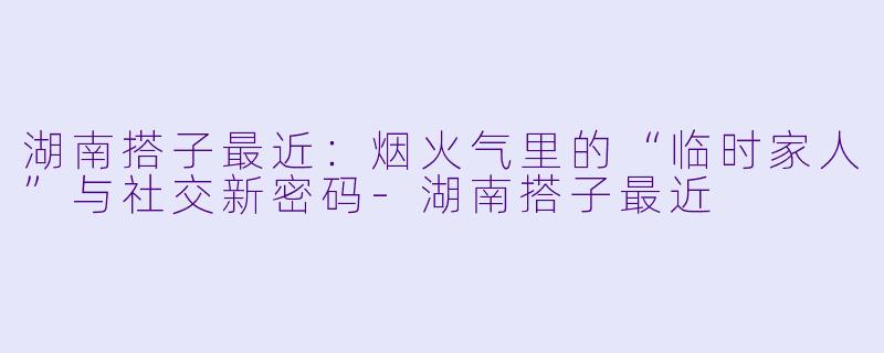 湖南搭子最近：烟火气里的“临时家人”与社交新密码-湖南搭子最近