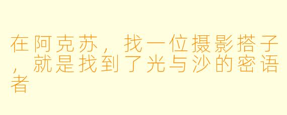 在阿克苏，找一位摄影搭子，就是找到了光与沙的密语者