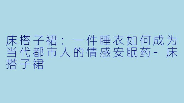 床搭子裙：一件睡衣如何成为当代都市人的情感安眠药-床搭子裙