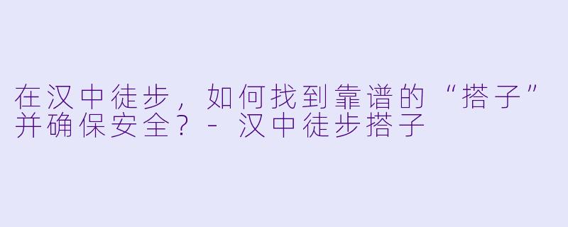 在汉中徒步，如何找到靠谱的“搭子”并确保安全？-汉中徒步搭子