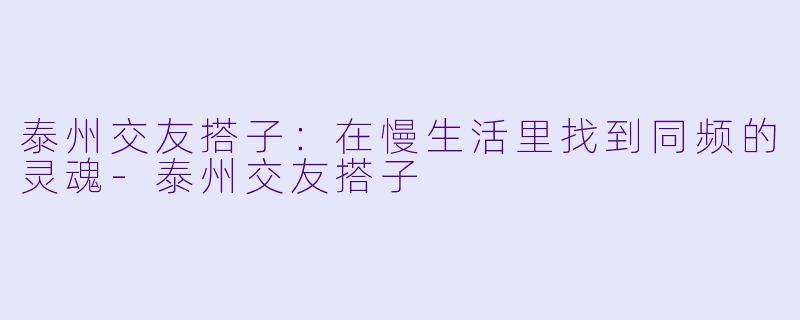 泰州交友搭子：在慢生活里找到同频的灵魂-泰州交友搭子