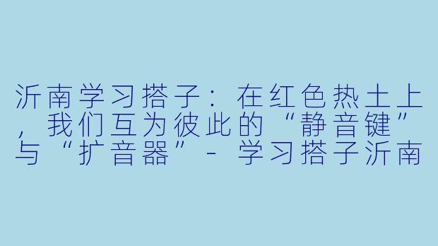 沂南学习搭子：在红色热土上，我们互为彼此的“静音键”与“扩音器”-学习搭子沂南
