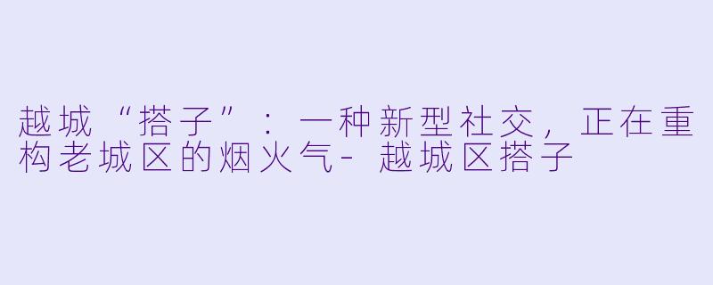 越城“搭子”：一种新型社交，正在重构老城区的烟火气
