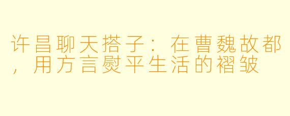 许昌聊天搭子：在曹魏故都，用方言熨平生活的褶皱