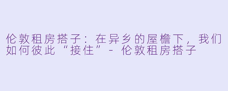 伦敦租房搭子:在异乡的屋檐下,我们如何彼此“接住”-伦敦租房搭子