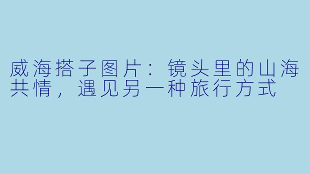 威海搭子图片:镜头里的山海共情,遇见另一种旅行方式