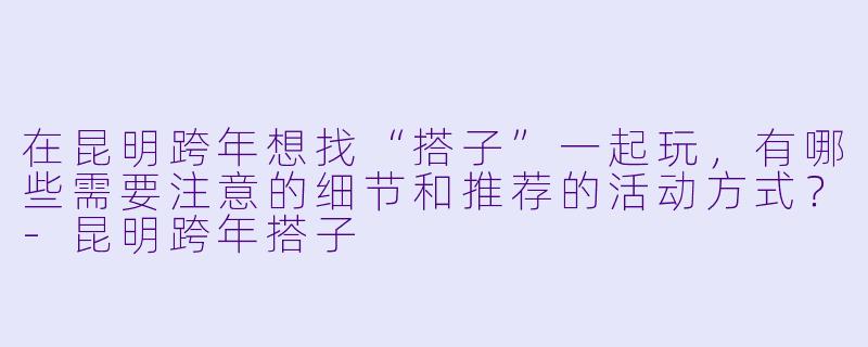 在昆明跨年想找“搭子”一起玩，有哪些需要注意的细节和推荐的活动方式？-昆明跨年搭子