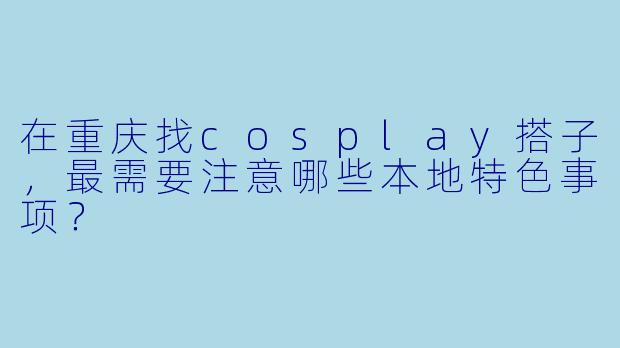 在重庆找cosplay搭子，最需要注意哪些本地特色事项？