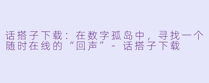 话搭子下载：在数字孤岛中，寻找一个随时在线的“回声”-话搭子下载