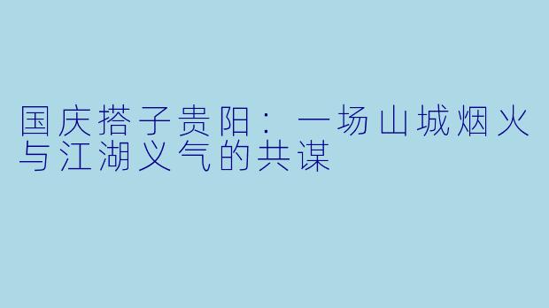 国庆搭子贵阳:一场山城烟火与江湖义气的共谋
