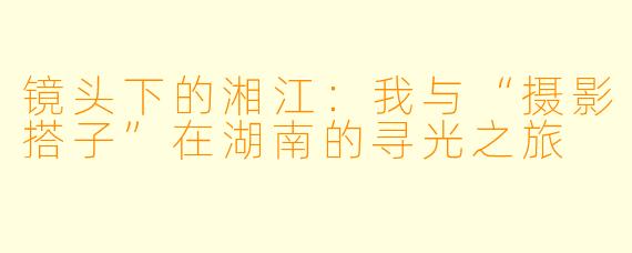 镜头下的湘江：我与“摄影搭子”在湖南的寻光之旅