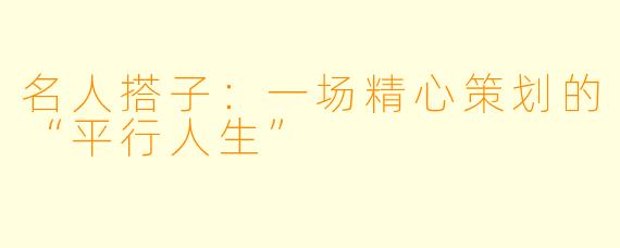 名人搭子：一场精心策划的“平行人生”