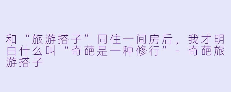 和“旅游搭子”同住一间房后，我才明白什么叫“奇葩是一种修行”-奇葩旅游搭子