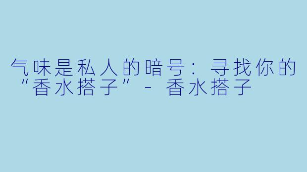 气味是私人的暗号：寻找你的“香水搭子”-香水搭子